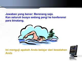 Jawaban yang benar: Berenang saja.
Kan seluruh buaya sedang pergi ke konferensi
para binatang.




Ini menguji apakah Anda belajar dari kesalahan
Anda
 