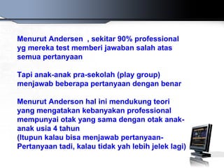 Menurut Andersen , sekitar 90% professional
yg mereka test memberi jawaban salah atas
semua pertanyaan

Tapi anak-anak pra-sekolah (play group)
menjawab beberapa pertanyaan dengan benar

Menurut Anderson hal ini mendukung teori
yang mengatakan kebanyakan professional
mempunyai otak yang sama dengan otak anak-
anak usia 4 tahun
(Itupun kalau bisa menjawab pertanyaan-
Pertanyaan tadi, kalau tidak yah lebih jelek lagi)
 