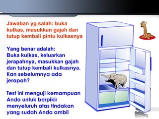 Jawaban yg salah: buka
kulkas, masukkan gajah dan
tutup kembali pintu kulkasnya

Yang benar adalah:
Buka kulkas, keluarkan
jerapahnya, masukkan gajah
dan tutup kembali kulkasnya.
Kan sebelumnya ada
jerapah?

Test ini menguji kemampuan
Anda untuk berpikir
menyeluruh atas tindakan
yang sudah Anda ambil
 