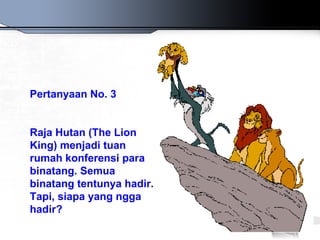Pertanyaan No. 3


Raja Hutan (The Lion
King) menjadi tuan
rumah konferensi para
binatang. Semua
binatang tentunya hadir.
Tapi, siapa yang ngga
hadir?
 