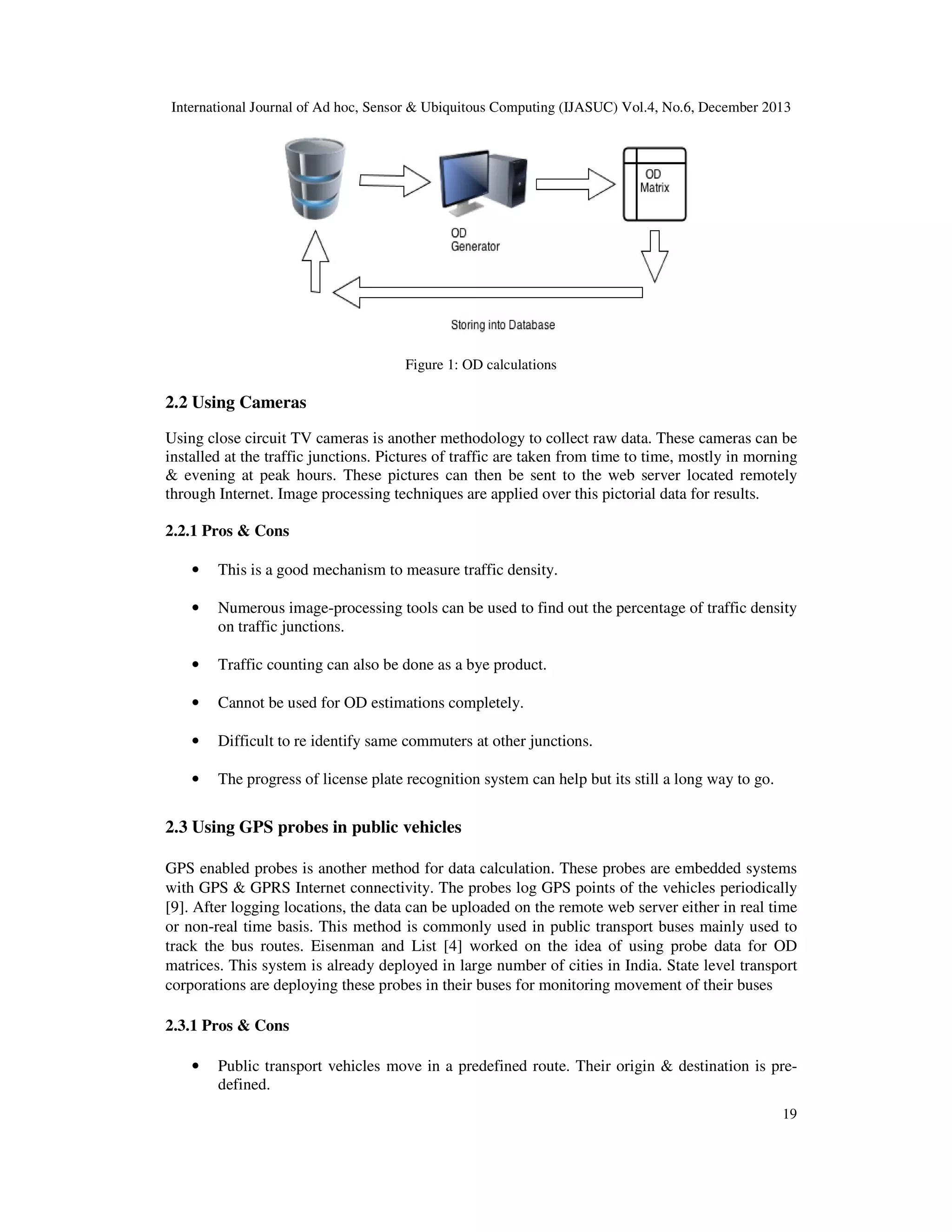 International Journal of Ad hoc, Sensor & Ubiquitous Computing (IJASUC) Vol.4, No.6, December 2013

Figure 1: OD calculations

2.2 Using Cameras
Using close circuit TV cameras is another methodology to collect raw data. These cameras can be
installed at the traffic junctions. Pictures of traffic are taken from time to time, mostly in morning
& evening at peak hours. These pictures can then be sent to the web server located remotely
through Internet. Image processing techniques are applied over this pictorial data for results.
2.2.1 Pros & Cons
•

This is a good mechanism to measure traffic density.

•

Numerous image-processing tools can be used to find out the percentage of traffic density
on traffic junctions.

•

Traffic counting can also be done as a bye product.

•

Cannot be used for OD estimations completely.

•

Difficult to re identify same commuters at other junctions.

•

The progress of license plate recognition system can help but its still a long way to go.

2.3 Using GPS probes in public vehicles
GPS enabled probes is another method for data calculation. These probes are embedded systems
with GPS & GPRS Internet connectivity. The probes log GPS points of the vehicles periodically
[9]. After logging locations, the data can be uploaded on the remote web server either in real time
or non-real time basis. This method is commonly used in public transport buses mainly used to
track the bus routes. Eisenman and List [4] worked on the idea of using probe data for OD
matrices. This system is already deployed in large number of cities in India. State level transport
corporations are deploying these probes in their buses for monitoring movement of their buses
2.3.1 Pros & Cons
•

Public transport vehicles move in a predefined route. Their origin & destination is predefined.
19

 