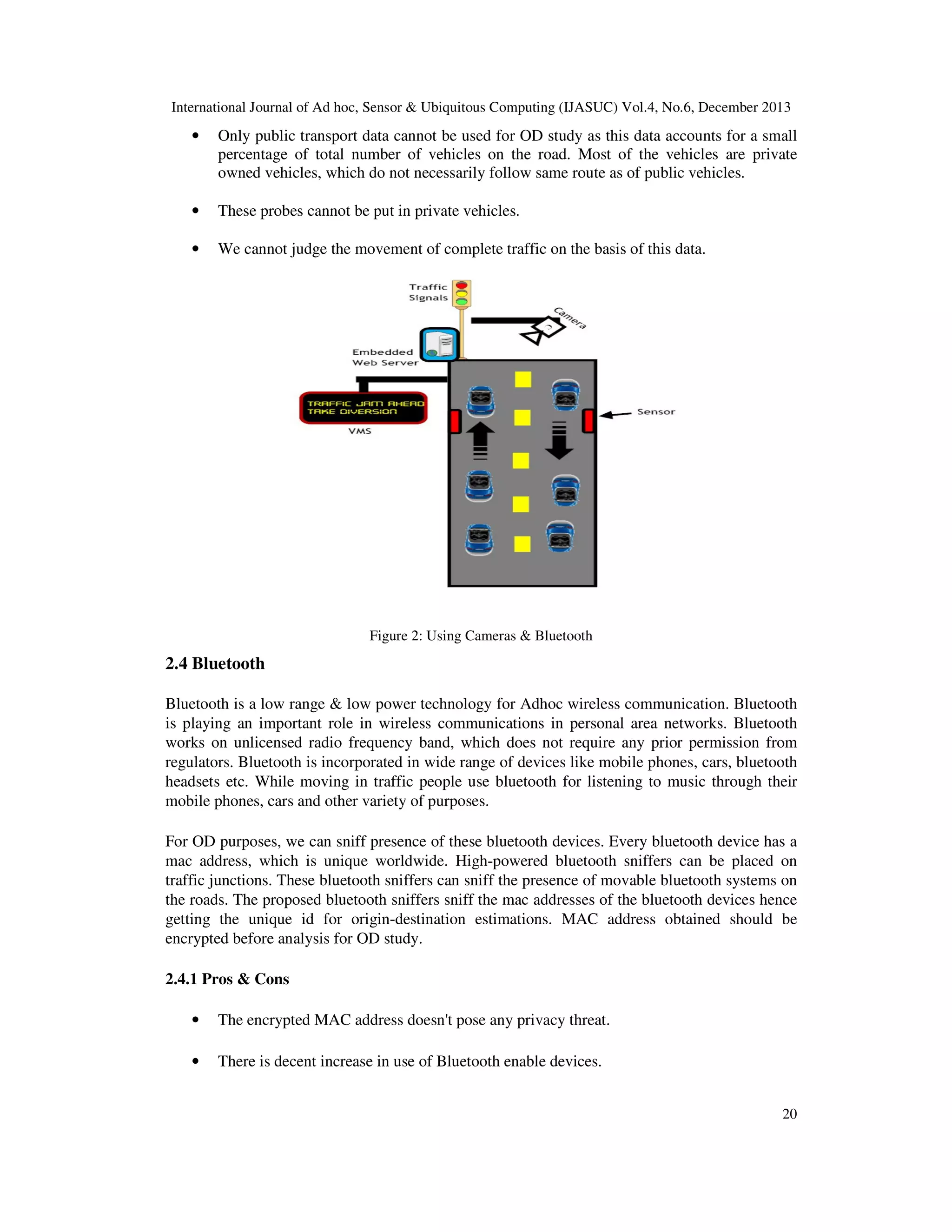 International Journal of Ad hoc, Sensor & Ubiquitous Computing (IJASUC) Vol.4, No.6, December 2013

•

Only public transport data cannot be used for OD study as this data accounts for a small
percentage of total number of vehicles on the road. Most of the vehicles are private
owned vehicles, which do not necessarily follow same route as of public vehicles.

•

These probes cannot be put in private vehicles.

•

We cannot judge the movement of complete traffic on the basis of this data.

Figure 2: Using Cameras & Bluetooth

2.4 Bluetooth
Bluetooth is a low range & low power technology for Adhoc wireless communication. Bluetooth
is playing an important role in wireless communications in personal area networks. Bluetooth
works on unlicensed radio frequency band, which does not require any prior permission from
regulators. Bluetooth is incorporated in wide range of devices like mobile phones, cars, bluetooth
headsets etc. While moving in traffic people use bluetooth for listening to music through their
mobile phones, cars and other variety of purposes.
For OD purposes, we can sniff presence of these bluetooth devices. Every bluetooth device has a
mac address, which is unique worldwide. High-powered bluetooth sniffers can be placed on
traffic junctions. These bluetooth sniffers can sniff the presence of movable bluetooth systems on
the roads. The proposed bluetooth sniffers sniff the mac addresses of the bluetooth devices hence
getting the unique id for origin-destination estimations. MAC address obtained should be
encrypted before analysis for OD study.
2.4.1 Pros & Cons
•

The encrypted MAC address doesn't pose any privacy threat.

•

There is decent increase in use of Bluetooth enable devices.
20

 