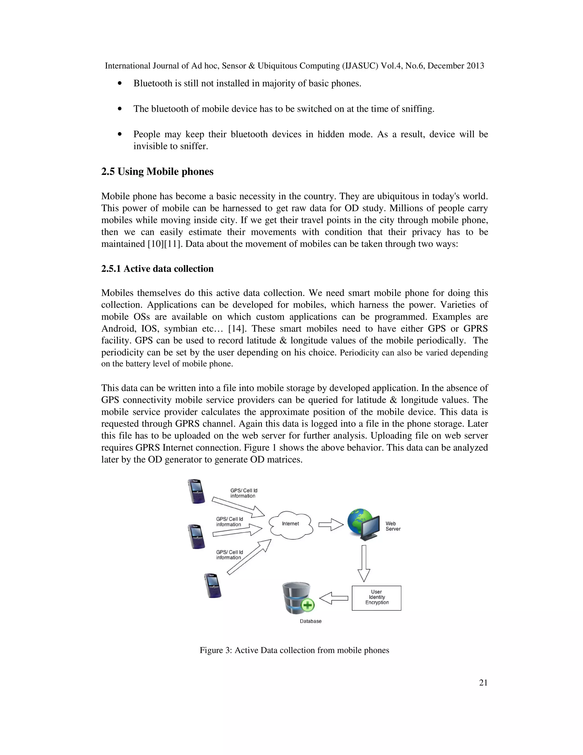 International Journal of Ad hoc, Sensor & Ubiquitous Computing (IJASUC) Vol.4, No.6, December 2013

•

Bluetooth is still not installed in majority of basic phones.

•

The bluetooth of mobile device has to be switched on at the time of sniffing.

•

People may keep their bluetooth devices in hidden mode. As a result, device will be
invisible to sniffer.

2.5 Using Mobile phones
Mobile phone has become a basic necessity in the country. They are ubiquitous in today's world.
This power of mobile can be harnessed to get raw data for OD study. Millions of people carry
mobiles while moving inside city. If we get their travel points in the city through mobile phone,
then we can easily estimate their movements with condition that their privacy has to be
maintained [10][11]. Data about the movement of mobiles can be taken through two ways:
2.5.1 Active data collection
Mobiles themselves do this active data collection. We need smart mobile phone for doing this
collection. Applications can be developed for mobiles, which harness the power. Varieties of
mobile OSs are available on which custom applications can be programmed. Examples are
Android, IOS, symbian etc… [14]. These smart mobiles need to have either GPS or GPRS
facility. GPS can be used to record latitude & longitude values of the mobile periodically. The
periodicity can be set by the user depending on his choice. Periodicity can also be varied depending
on the battery level of mobile phone.

This data can be written into a file into mobile storage by developed application. In the absence of
GPS connectivity mobile service providers can be queried for latitude & longitude values. The
mobile service provider calculates the approximate position of the mobile device. This data is
requested through GPRS channel. Again this data is logged into a file in the phone storage. Later
this file has to be uploaded on the web server for further analysis. Uploading file on web server
requires GPRS Internet connection. Figure 1 shows the above behavior. This data can be analyzed
later by the OD generator to generate OD matrices.

Figure 3: Active Data collection from mobile phones

21

 