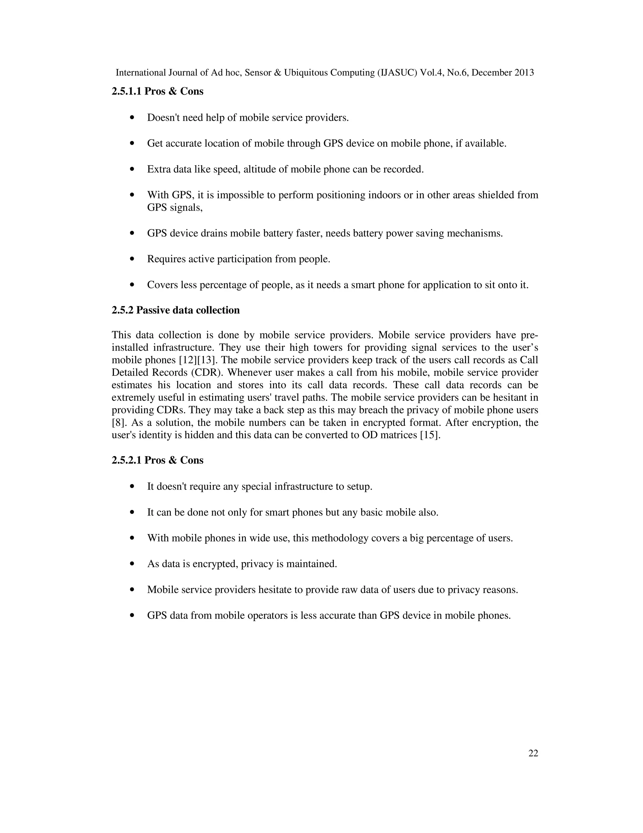 International Journal of Ad hoc, Sensor & Ubiquitous Computing (IJASUC) Vol.4, No.6, December 2013

2.5.1.1 Pros & Cons
•

Doesn't need help of mobile service providers.

•

Get accurate location of mobile through GPS device on mobile phone, if available.

•

Extra data like speed, altitude of mobile phone can be recorded.

•

With GPS, it is impossible to perform positioning indoors or in other areas shielded from
GPS signals,

•

GPS device drains mobile battery faster, needs battery power saving mechanisms.

•

Requires active participation from people.

•

Covers less percentage of people, as it needs a smart phone for application to sit onto it.

2.5.2 Passive data collection
This data collection is done by mobile service providers. Mobile service providers have preinstalled infrastructure. They use their high towers for providing signal services to the user’s
mobile phones [12][13]. The mobile service providers keep track of the users call records as Call
Detailed Records (CDR). Whenever user makes a call from his mobile, mobile service provider
estimates his location and stores into its call data records. These call data records can be
extremely useful in estimating users' travel paths. The mobile service providers can be hesitant in
providing CDRs. They may take a back step as this may breach the privacy of mobile phone users
[8]. As a solution, the mobile numbers can be taken in encrypted format. After encryption, the
user's identity is hidden and this data can be converted to OD matrices [15].
2.5.2.1 Pros & Cons
•

It doesn't require any special infrastructure to setup.

•

It can be done not only for smart phones but any basic mobile also.

•

With mobile phones in wide use, this methodology covers a big percentage of users.

•

As data is encrypted, privacy is maintained.

•

Mobile service providers hesitate to provide raw data of users due to privacy reasons.

•

GPS data from mobile operators is less accurate than GPS device in mobile phones.

22

 