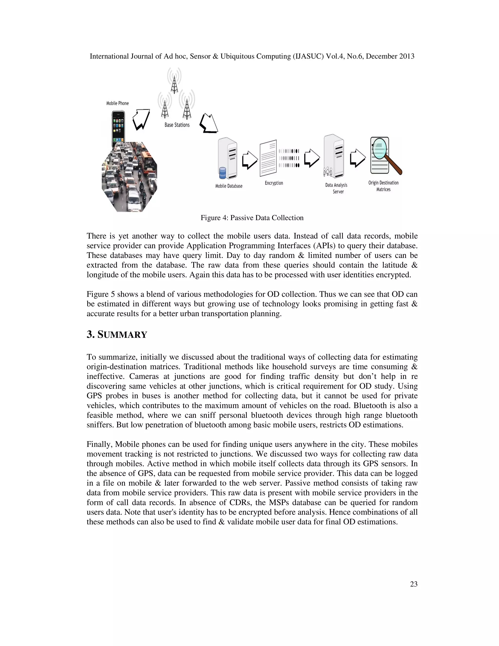 International Journal of Ad hoc, Sensor & Ubiquitous Computing (IJASUC) Vol.4, No.6, December 2013

Figure 4: Passive Data Collection

There is yet another way to collect the mobile users data. Instead of call data records, mobile
service provider can provide Application Programming Interfaces (APIs) to query their database.
These databases may have query limit. Day to day random & limited number of users can be
extracted from the database. The raw data from these queries should contain the latitude &
longitude of the mobile users. Again this data has to be processed with user identities encrypted.
Figure 5 shows a blend of various methodologies for OD collection. Thus we can see that OD can
be estimated in different ways but growing use of technology looks promising in getting fast &
accurate results for a better urban transportation planning.

3. SUMMARY
To summarize, initially we discussed about the traditional ways of collecting data for estimating
origin-destination matrices. Traditional methods like household surveys are time consuming &
ineffective. Cameras at junctions are good for finding traffic density but don’t help in re
discovering same vehicles at other junctions, which is critical requirement for OD study. Using
GPS probes in buses is another method for collecting data, but it cannot be used for private
vehicles, which contributes to the maximum amount of vehicles on the road. Bluetooth is also a
feasible method, where we can sniff personal bluetooth devices through high range bluetooth
sniffers. But low penetration of bluetooth among basic mobile users, restricts OD estimations.
Finally, Mobile phones can be used for finding unique users anywhere in the city. These mobiles
movement tracking is not restricted to junctions. We discussed two ways for collecting raw data
through mobiles. Active method in which mobile itself collects data through its GPS sensors. In
the absence of GPS, data can be requested from mobile service provider. This data can be logged
in a file on mobile & later forwarded to the web server. Passive method consists of taking raw
data from mobile service providers. This raw data is present with mobile service providers in the
form of call data records. In absence of CDRs, the MSPs database can be queried for random
users data. Note that user's identity has to be encrypted before analysis. Hence combinations of all
these methods can also be used to find & validate mobile user data for final OD estimations.

23

 