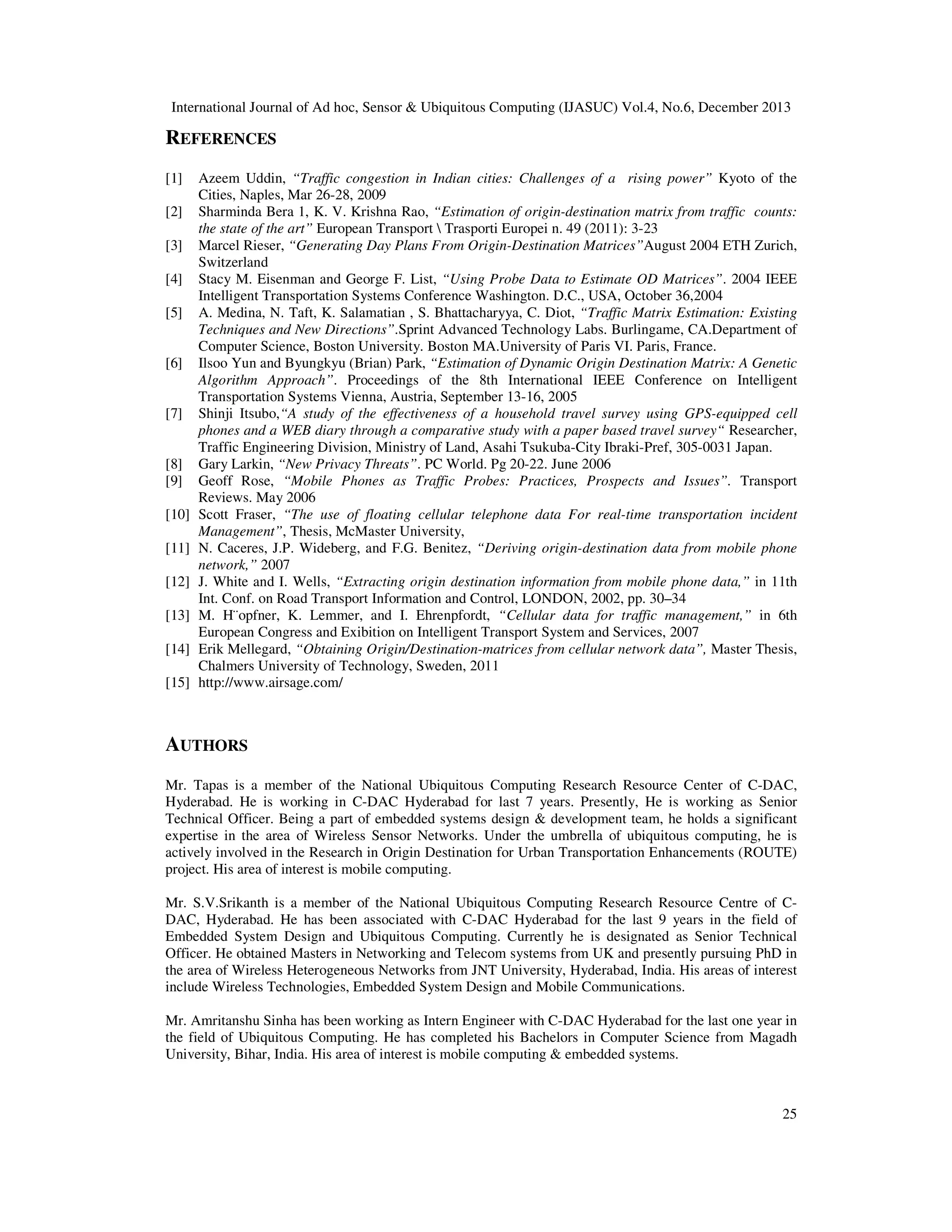 International Journal of Ad hoc, Sensor & Ubiquitous Computing (IJASUC) Vol.4, No.6, December 2013

REFERENCES
[1]
[2]
[3]
[4]
[5]

[6]

[7]

[8]
[9]
[10]
[11]
[12]
[13]
[14]
[15]

Azeem Uddin, “Traffic congestion in Indian cities: Challenges of a rising power” Kyoto of the
Cities, Naples, Mar 26-28, 2009
Sharminda Bera 1, K. V. Krishna Rao, “Estimation of origin-destination matrix from traffic counts:
the state of the art” European Transport  Trasporti Europei n. 49 (2011): 3-23
Marcel Rieser, “Generating Day Plans From Origin-Destination Matrices”August 2004 ETH Zurich,
Switzerland
Stacy M. Eisenman and George F. List, “Using Probe Data to Estimate OD Matrices”. 2004 IEEE
Intelligent Transportation Systems Conference Washington. D.C., USA, October 36,2004
A. Medina, N. Taft, K. Salamatian , S. Bhattacharyya, C. Diot, “Traffic Matrix Estimation: Existing
Techniques and New Directions”.Sprint Advanced Technology Labs. Burlingame, CA.Department of
Computer Science, Boston University. Boston MA.University of Paris VI. Paris, France.
Ilsoo Yun and Byungkyu (Brian) Park, “Estimation of Dynamic Origin Destination Matrix: A Genetic
Algorithm Approach”. Proceedings of the 8th International IEEE Conference on Intelligent
Transportation Systems Vienna, Austria, September 13-16, 2005
Shinji Itsubo,“A study of the effectiveness of a household travel survey using GPS-equipped cell
phones and a WEB diary through a comparative study with a paper based travel survey“ Researcher,
Traffic Engineering Division, Ministry of Land, Asahi Tsukuba-City Ibraki-Pref, 305-0031 Japan.
Gary Larkin, “New Privacy Threats”. PC World. Pg 20-22. June 2006
Geoff Rose, “Mobile Phones as Traffic Probes: Practices, Prospects and Issues”. Transport
Reviews. May 2006
Scott Fraser, “The use of floating cellular telephone data For real-time transportation incident
Management”, Thesis, McMaster University,
N. Caceres, J.P. Wideberg, and F.G. Benitez, “Deriving origin-destination data from mobile phone
network,” 2007
J. White and I. Wells, “Extracting origin destination information from mobile phone data,” in 11th
Int. Conf. on Road Transport Information and Control, LONDON, 2002, pp. 30–34
M. H¨opfner, K. Lemmer, and I. Ehrenpfordt, “Cellular data for traffic management,” in 6th
European Congress and Exibition on Intelligent Transport System and Services, 2007
Erik Mellegard, “Obtaining Origin/Destination-matrices from cellular network data”, Master Thesis,
Chalmers University of Technology, Sweden, 2011
http://www.airsage.com/

AUTHORS
Mr. Tapas is a member of the National Ubiquitous Computing Research Resource Center of C-DAC,
Hyderabad. He is working in C-DAC Hyderabad for last 7 years. Presently, He is working as Senior
Technical Officer. Being a part of embedded systems design & development team, he holds a significant
expertise in the area of Wireless Sensor Networks. Under the umbrella of ubiquitous computing, he is
actively involved in the Research in Origin Destination for Urban Transportation Enhancements (ROUTE)
project. His area of interest is mobile computing.
Mr. S.V.Srikanth is a member of the National Ubiquitous Computing Research Resource Centre of CDAC, Hyderabad. He has been associated with C-DAC Hyderabad for the last 9 years in the field of
Embedded System Design and Ubiquitous Computing. Currently he is designated as Senior Technical
Officer. He obtained Masters in Networking and Telecom systems from UK and presently pursuing PhD in
the area of Wireless Heterogeneous Networks from JNT University, Hyderabad, India. His areas of interest
include Wireless Technologies, Embedded System Design and Mobile Communications.
Mr. Amritanshu Sinha has been working as Intern Engineer with C-DAC Hyderabad for the last one year in
the field of Ubiquitous Computing. He has completed his Bachelors in Computer Science from Magadh
University, Bihar, India. His area of interest is mobile computing & embedded systems.

25

 