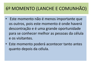 6º MOMENTO (LANCHE E COMUNHÃO)
• Este momento não é menos importante que
os outros, pois este momento é onde haverá
descontração e é uma grande oportunidade
para se conhecer melhor as pessoas da célula
e os visitantes.
• Este momento poderá acontecer tanto antes
quanto depois da célula.
 