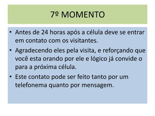 7º MOMENTO
• Antes de 24 horas após a célula deve se entrar
em contato com os visitantes.
• Agradecendo eles pela visita, e reforçando que
você esta orando por ele e lógico já convide o
para a próxima célula.
• Este contato pode ser feito tanto por um
telefonema quanto por mensagem.
 