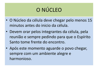 O NÚCLEO
• O Núcleo da célula deve chegar pelo menos 15
minutos antes do inicio da célula.
• Devem orar pelos integrantes da célula, pela
reunião e sempre pedindo para que o Espírito
Santo tome frente do encontro.
• Após este momento aguarde o povo chegar,
sempre com um ambiente alegre e
harmonioso.
 