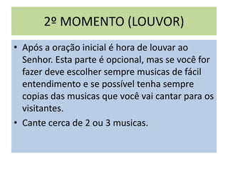 2º MOMENTO (LOUVOR)
• Após a oração inicial é hora de louvar ao
Senhor. Esta parte é opcional, mas se você for
fazer deve escolher sempre musicas de fácil
entendimento e se possível tenha sempre
copias das musicas que você vai cantar para os
visitantes.
• Cante cerca de 2 ou 3 musicas.
 