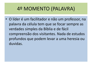 4º MOMENTO (PALAVRA)
• O líder é um facilitador e não um professor, na
palavra da célula tem que se focar sempre as
verdades simples da Bíblia e de fácil
compreensão dos visitantes. Nada de estudos
profundos que podem levar a uma heresia ou
duvidas.
 