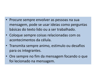 • Procure sempre envolver as pessoas na sua
mensagem, pode se usar ideias como perguntas
básicas do texto lido ou a ser trabalhado.
• Coloque sempre coisas relacionadas com os
acontecimentos da célula.
• Transmita sempre animo, estimulo ou desafios
para os integrantes.
• Ore sempre no fim da mensagem focando o que
foi lecionado na mensagem.
 