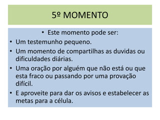 5º MOMENTO
• Este momento pode ser:
• Um testemunho pequeno.
• Um momento de compartilhas as duvidas ou
dificuldades diárias.
• Uma oração por alguém que não está ou que
esta fraco ou passando por uma provação
difícil.
• E aproveite para dar os avisos e estabelecer as
metas para a célula.
 