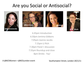 Are you Social or Antisocial? 6.45pm Introduction 6.50pm Jemima Gibbons 7.05pm Joanne Jacobs 7.15pm LJ Rich 7.30pm Panel + discussion 7.55pm Roundup and close  8pm Drinks - Yay! Southampton Street, London 20/1/11 @JemimaG @Dr_Black @LJRich @JoanneJacobs A @BCSWomen + @BCSLondon event 