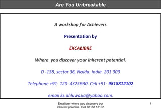 Excalibre- where you discovery our
inherent potential. Cell 98188 12102
1
A workshop for Achievers
Presentation by
EXCALIBRE
Where you discover your inherent potential.
D -138, sector 36, Noida. India. 201 303
Telephone +91- 120- 4325630. Cell +91- 9818812102
email ks.ahluwalia@yahoo.com.
Are You Unbreakable
 