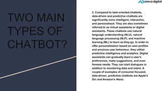 TWO MAIN
TYPES OF
CHATBOT?
2. Compared to task-oriented chatbots,
data-driven and predictive chatbots are
significantly more intelligent, interactive,
and personalised. They are also sometimes
referred to as virtual assistants or digital
assistants. These chatbots use natural
language understanding (NLU), natural
language processing (NLP), and machine
learning (ML) to learn as they go. In order to
offer personalization based on user profiles
and previous user behaviour, they utilise
predictive intelligence and analytics. Digital
assistants can gradually learn a user's
preferences, make suggestions, and even
foresee needs. They can start dialogues in
addition to monitoring data and intent. A
couple of examples of consumer-focused,
data-driven, predictive chatbots are Apple's
Siri and Amazon's Alexa.
 