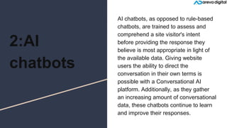 2:AI
chatbots
AI chatbots, as opposed to rule-based
chatbots, are trained to assess and
comprehend a site visitor's intent
before providing the response they
believe is most appropriate in light of
the available data. Giving website
users the ability to direct the
conversation in their own terms is
possible with a Conversational AI
platform. Additionally, as they gather
an increasing amount of conversational
data, these chatbots continue to learn
and improve their responses.
 