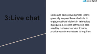 3:Live chat
Sales and sales development teams
generally employ these chatbots to
engage website visitors in immediate
dialogues. Live chat software is also
used by customer service firms to
provide real-time answers to inquiries.
 