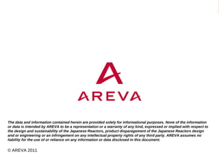 The data and information contained herein are provided solely for informational purposes. None of the information
or data is intended by AREVA to be a representation or a warranty of any kind, expressed or implied with respect to
the design and sustainability of the Japanese Reactors, product disparagement of the Japanese Reactors design
and or engineering or an infringement on any intellectual property rights of any third party. AREVA assumes no
liability for the use of or reliance on any information or data disclosed in this document.

© AREVA 2011
   The Fukushima Daiichi Incident – Dr. Matthias Braun - 7 April 2011 © AREVA 2011                                                                                                            p.1
   The data and information contained herein are provided solely for informational purposes. None of the information or data is intended by AREVA to be a representation or a warranty of any kind, expressed or implied
   with respect to the design and sustainability of the Japanese Reactors, product disparagement of the Japanese Reactors design and or engineering or an infringement on any intellectual property rights of any third
   party. AREVA assumes no liability for the use of or reliance on any information or data disclosed in this document.
 