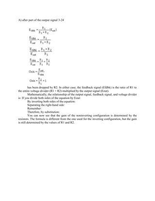 A) after part of the output signal 3-24




          has been dropped by R2. In either case, the feedback signal (Efdbk) is the ratio of R1 to
the entire voltage divider (R1 + R2) multiplied by the output signal (Eout).
          Mathematically, the relationship of the output signal, feedback signal, and voltage divider
is: If you divide both sides of the equation by Eout:
          By inverting both sides of the equation:
          Separating the right-hand side:
          Remember:
          Therefore, by substitution:
          You can now see that the gain of the noninverting configuration is determined by the
resistors. The formula is different from the one used for the inverting configuration, but the gain
is still determined by the values of R1 and R2.
 