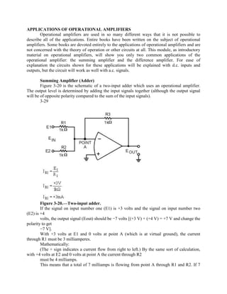 APPLICATIONS OF OPERATIONAL AMPLIFIERS
       Operational amplifiers are used in so many different ways that it is not possible to
describe all of the applications. Entire books have been written on the subject of operational
amplifiers. Some books are devoted entirely to the applications of operational amplifiers and are
not concerned with the theory of operation or other circuits at all. This module, as introductory
material on operational amplifiers, will show you only two common applications of the
operational amplifier: the summing amplifier and the difference amplifier. For ease of
explanation the circuits shown for these applications will be explained with d.c. inputs and
outputs, but the circuit will work as well with a.c. signals.

        Summing Amplifier (Adder)
        Figure 3-20 is the schematic of a two-input adder which uses an operational amplifier.
The output level is determined by adding the input signals together (although the output signal
will be of opposite polarity compared to the sum of the input signals).
        3-29




        Figure 3-20.—Two-input adder.
        If the signal on input number one (E1) is +3 volts and the signal on input number two
(E2) is +4
        volts, the output signal (Eout) should be −7 volts [(+3 V) + (+4 V) = +7 V and change the
polarity to get
        −7 V].
        With +3 volts at E1 and 0 volts at point A (which is at virtual ground), the current
through R1 must be 3 milliamperes.
        Mathematically:
        (The + sign indicates a current flow from right to left.) By the same sort of calculation,
with +4 volts at E2 and 0 volts at point A the current through R2
        must be 4 milliamps.
        This means that a total of 7 milliamps is flowing from point A through R1 and R2. If 7
 
