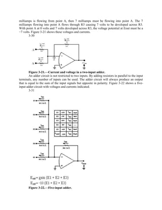 milliamps is flowing from point A, then 7 milliamps must be flowing into point A. The 7
milliamps flowing into point A flows through R3 causing 7 volts to be developed across R3.
With point A at 0 volts and 7 volts developed across R3, the voltage potential at Eout must be a
−7 volts. Figure 3-21 shows these voltages and currents.
       3-30




        Figure 3-21.—Current and voltage in a two-input adder.
        An adder circuit is not restricted to two inputs. By adding resistors in parallel to the input
terminals, any number of inputs can be used. The adder circuit will always produce an output
that is equal to the sum of the input signals but opposite in polarity. Figure 3-22 shows a five-
input adder circuit with voltages and currents indicated.
        3-31




       Figure 3-22.—Five-input adder.
 