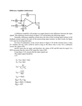Difference Amplifier (Subtractor)




         A difference amplifier will produce an output based on the difference between the input
signals. The subtractor circuit shown in figure 3-25 will produce the following output:
         Normally, difference amplifier circuits have the ratio of the inverting input resistor to the
feedback resistor equal to the ratio of the noninverting input resistors. In other words, for figure
3-25: and, by inverting both sides:
         For ease of explanation, in the circuit shown in figure 3-25 all the resistors have a value
of 1 kilohm, but any value could be used as long as the above ratio is true. For a subtractor
circuit, the values of R1
         and R3 must also be equal, and therefore, the values of R2 and R4 must be equal. It is
NOT necessary that the value of R1 equal the value of R2.
         Using figure 3-25, assume that the input signals are:
         The output signal should be:
         3-37
 
