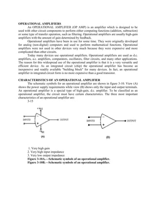 OPERATIONAL AMPLIFIERS
        An OPERATIONAL AMPLIFIER (OP AMP) is an amplifier which is designed to be
used with other circuit components to perform either computing functions (addition, subtraction)
or some type of transfer operation, such as filtering. Operational amplifiers are usually high-gain
amplifiers with the amount of gain determined by feedback.
        Operational amplifiers have been in use for some time. They were originally developed
for analog (non-digital) computers and used to perform mathematical functions. Operational
amplifiers were not used in other devices very much because they were expensive and more
complicated than other circuits.
        Today many devices use operational amplifiers. Operational amplifiers are used as d.c.
amplifiers, a.c. amplifiers, comparators, oscillators, filter circuits, and many other applications.
The reason for this widespread use of the operational amplifier is that it is a very versatile and
efficient device. As an integrated circuit (chip) the operational amplifier has become an
inexpensive and readily available "building block" for many devices. In fact, an operational
amplifier in integrated circuit form is no more expensive than a good transistor.

CHARACTERISTICS OF AN OPERATIONAL AMPLIFIER
       The schematic symbols for an operational amplifier are shown in figure 3-10. View (A)
shows the power supply requirements while view (B) shows only the input and output terminals.
An operational amplifier is a special type of high-gain, d.c. amplifier. To be classified as an
operational amplifier, the circuit must have certain characteristics. The three most important
characteristics of an operational amplifier are:
       3-15




        1. Very high gain
       2. Very high input impedance
       3. Very low output impedance
       Figure 3-10A.—Schematic symbols of an operational amplifier.
       Figure 3-10B.—Schematic symbols of an operational amplifier.
 