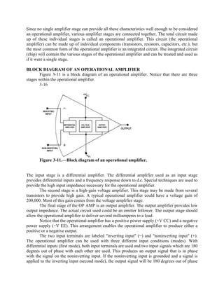 Since no single amplifier stage can provide all these characteristics well enough to be considered
an operational amplifier, various amplifier stages are connected together. The total circuit made
up of these individual stages is called an operational amplifier. This circuit (the operational
amplifier) can be made up of individual components (transistors, resistors, capacitors, etc.), but
the most common form of the operational amplifier is an integrated circuit. The integrated circuit
(chip) will contain the various stages of the operational amplifier and can be treated and used as
if it were a single stage.

BLOCK DIAGRAM OF AN OPERATIONAL AMPLIFIER
       Figure 3-11 is a block diagram of an operational amplifier. Notice that there are three
stages within the operational amplifier.
       3-16




       Figure 3-11.—Block diagram of an operational amplifier.


The input stage is a differential amplifier. The differential amplifier used as an input stage
provides differential inputs and a frequency response down to d.c. Special techniques are used to
provide the high input impedance necessary for the operational amplifier.
        The second stage is a high-gain voltage amplifier. This stage may be made from several
transistors to provide high gain. A typical operational amplifier could have a voltage gain of
200,000. Most of this gain comes from the voltage amplifier stage.
        The final stage of the OP AMP is an output amplifier. The output amplifier provides low
output impedance. The actual circuit used could be an emitter follower. The output stage should
allow the operational amplifier to deliver several milliamperes to a load.
        Notice that the operational amplifier has a positive power supply (+V CC) and a negative
power supply (−V EE). This arrangement enables the operational amplifier to produce either a
positive or a negative output.
        The two input terminals are labeled "inverting input" (−) and "noninverting input" (+).
The operational amplifier can be used with three different input conditions (modes). With
differential inputs (first mode), both input terminals are used and two input signals which are 180
degrees out of phase with each other are used. This produces an output signal that is in phase
with the signal on the noninverting input. If the noninverting input is grounded and a signal is
applied to the inverting input (second mode), the output signal will be 180 degrees out of phase
 