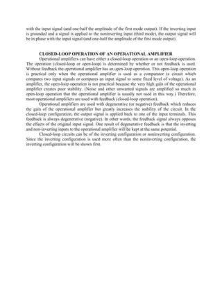 with the input signal (and one-half the amplitude of the first mode output). If the inverting input
is grounded and a signal is applied to the noninverting input (third mode), the output signal will
be in phase with the input signal (and one-half the amplitude of the first mode output).


        CLOSED-LOOP OPERATION OF AN OPERATIONAL AMPLIFIER
        Operational amplifiers can have either a closed-loop operation or an open-loop operation.
The operation (closed-loop or open-loop) is determined by whether or not feedback is used.
Without feedback the operational amplifier has an open-loop operation. This open-loop operation
is practical only when the operational amplifier is used as a comparator (a circuit which
compares two input signals or compares an input signal to some fixed level of voltage). As an
amplifier, the open-loop operation is not practical because the very high gain of the operational
amplifier creates poor stability. (Noise and other unwanted signals are amplified so much in
open-loop operation that the operational amplifier is usually not used in this way.) Therefore,
most operational amplifiers are used with feedback (closed-loop operation).
        Operational amplifiers are used with degenerative (or negative) feedback which reduces
the gain of the operational amplifier but greatly increases the stability of the circuit. In the
closed-loop configuration, the output signal is applied back to one of the input terminals. This
feedback is always degenerative (negative). In other words, the feedback signal always opposes
the effects of the original input signal. One result of degenerative feedback is that the inverting
and non-inverting inputs to the operational amplifier will be kept at the same potential.
        Closed-loop circuits can be of the inverting configuration or noninverting configuration.
Since the inverting configuration is used more often than the noninverting configuration, the
inverting configuration will be shown first.
 