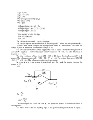 The voltage drop across R1 can be computed:
       The voltage at point A would be equal to the voltage of V1 minus the voltage drop of R1.
       To check this result, compute the voltage drop across R2 and subtract this from the
voltage at point A. The result should be the voltage of V2.
       It is not necessary that the voltage supplies be equal to create a point of virtual ground. In
view (B) V1 supplies +1 volt to the circuit while V2 supplies -10 volts. The total difference in
potential is 11 volts.
       The total resistance of this circuit (R1 + R2) is 11 ohms. The total current (IT) is 1
ampere. The voltage drop across R1 (ER1 = R1 × IT) is 1 volt. The voltage drop across R2 (ER2
= R2 × I T) is 10 volts. The voltage at point A can be computed:
       So point A is at virtual ground in this circuit also. To check the results, compute the
voltage at V2.
       3-21




        You can compute the values for view (C) and prove that point A in that circuit is also at
virtual ground.
        The whole point is that the inverting input to the operational amplifier shown in figure 3-
 