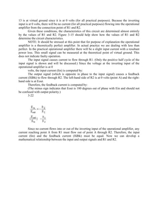 13 is at virtual ground since it is at 0 volts (for all practical purposes). Because the inverting
input is at 0 volts, there will be no current (for all practical purposes) flowing into the operational
amplifier from the connection point of R1 and R2.
        Given these conditions, the characteristics of this circuit are determined almost entirely
by the values of R1 and R2. Figure 3-15 should help show how the values of R1 and R2
determine the circuit characteristics.
        NOTE: It should be stressed at this point that for purpose of explanation the operational
amplifier is a theoretically perfect amplifier. In actual practice we are dealing with less than
perfect. In the practical operational amplifier there will be a slight input current with a resultant
power loss. This small signal can be measured at the theoretical point of virtual ground. This
does not indicate faulty operation.
        The input signal causes current to flow through R1. (Only the positive half cycle of the
input signal is shown and will be discussed.) Since the voltage at the inverting input of the
operational amplifier is at 0
        volts, the input current (Iin) is computed by:
        The output signal (which is opposite in phase to the input signal) causes a feedback
current (Ifdbk) to flow through R2. The left-hand side of R2 is at 0 volts (point A) and the right-
hand side is at Eout.
        Therefore, the feedback current is computed by:
        (The minus sign indicates that Eout is 180 degrees out of phase with Ein and should not
be confused with output polarity.)
        3-22




       Since no current flows into or out of the inverting input of the operational amplifier, any
current reaching point A from R1 must flow out of point A through R2. Therefore, the input
current (Iin) and the feedback current (Ifdbk) must be equal. Now we can develop a
mathematical relationship between the input and output signals and R1 and R2.
 