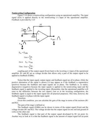 Noninverting Configuration
       Figure 3-16 shows a noninverting configuration using an operational amplifier. The input
signal (Ein) is applied directly to the noninverting (+) input of the operational amplifier.
Feedback is provided by 3-23




       coupling part of the output signal (Eout) back to the inverting (-) input of the operational
amplifier. R1 and R2 act as voltage divider that allows only a part of the output signal to be
applied as feedback (Efdbk).

        Notice that the input signal, output signal, and feedback signal are all in phase. (Only the
positive alternation of the signal is shown.) It may appear as if the feedback is regenerative
(positive) because the feedback and input signals are in phase. The feedback is, in reality,
degenerative (negative) because the input signals is applied to the noninverting input and the
feedback signal is applied to the inverting input, (Remember, that the operational amplifier will
react to the difference between the two inputs.) Just as in the inverting configuration, the
feedback signal is equal to the input signal (for all practical purposes). This time, however, the
feedback signal is in phase with the input signal.
        Therefore:
        Given this condition, you can calculate the gain of the stage in terms of the resistors (R1
and R2).
        The gain of the stage is defined as:
        The feedback signal (Efdbk) can be shown in terms of the output signal (Eout) and the
voltage divider (R1 and R2). The voltage divider has the output signal on one end and ground (0
volts) on the other end.
        The feedback signal is that part of the output signal developed by R1 (at point A).
Another way to look at it is that the feedback signal is the amount of output signal left (at point
 