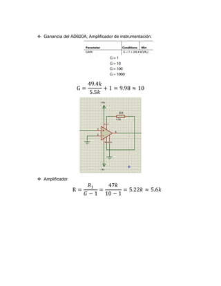 ❖ Ganancia del AD620A, Amplificador de instrumentación.
G =
49.4𝑘
5.5𝑘
+ 1 = 9.98 ≈ 10
❖ Amplificador
R =
𝑅1
𝐺 − 1
=
47𝑘
10 − 1
= 5.22𝑘 ≈ 5.6𝑘
 