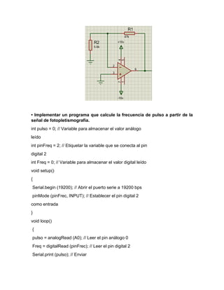 • Implementar un programa que calcule la frecuencia de pulso a partir de la
señal de fotopletismografía.
int pulso = 0; // Variable para almacenar el valor análogo
leído
int pinFreq = 2; // Etiquetar la variable que se conecta al pin
digital 2
int Freq = 0; // Variable para almacenar el valor digital leído
void setup()
{
Serial.begin (19200); // Abrir el puerto serie a 19200 bps
pinMode (pinFrec, INPUT); // Establecer el pin digital 2
como entrada
}
void loop()
{
pulso = analogRead (A0); // Leer el pin análogo 0
Freq = digitalRead (pinFrec); // Leer el pin digital 2
Serial.print (pulso); // Enviar
 