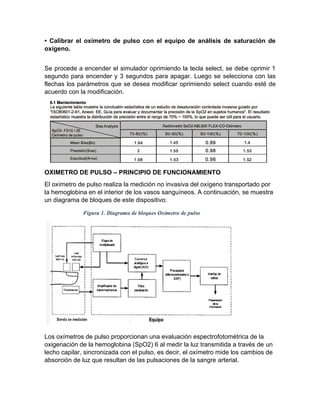 • Calibrar el oxímetro de pulso con el equipo de análisis de saturación de
oxígeno.
Se procede a encender el simulador oprimiendo la tecla select, se debe oprimir 1
segundo para encender y 3 segundos para apagar. Luego se selecciona con las
flechas los parámetros que se desea modificar oprimiendo select cuando esté de
acuerdo con la modificación.
OXIMETRO DE PULSO – PRINCIPIO DE FUNCIONAMIENTO
El oxímetro de pulso realiza la medición no invasiva del oxígeno transportado por
la hemoglobina en el interior de los vasos sanguíneos. A continuación, se muestra
un diagrama de bloques de este dispositivo:
Los oxímetros de pulso proporcionan una evaluación espectrofotométrica de la
oxigenación de la hemoglobina (SpO2) 6 al medir la luz transmitida a través de un
lecho capilar, sincronizada con el pulso, es decir, el oxímetro mide los cambios de
absorción de luz que resultan de las pulsaciones de la sangre arterial.
 
