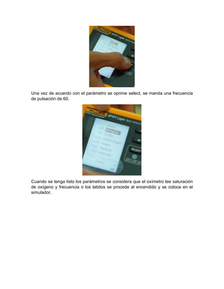 Una vez de acuerdo con el parámetro se oprime select, se manda una frecuencia
de pulsación de 60.
Cuando se tenga listo los parámetros se considera que el oxímetro lee saturación
de oxígeno y frecuencia o los latidos se procede al encendido y se coloca en el
simulador.
 