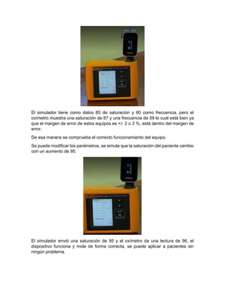 El simulador tiene como datos 85 de saturación y 60 como frecuencia, pero el
oxímetro muestra una saturación de 87 y una frecuencia de 59 lo cual está bien ya
que el margen de error de estos equipos es +/- 2 o 3 %, está dentro del margen de
error.
De esa manera se comprueba el correcto funcionamiento del equipo.
Se puede modificar los parámetros, se simula que la saturación del paciente cambio
con un aumento de 95.
El simulador envió una saturación de 95 y el oxímetro da una lectura de 96, el
dispositivo funciona y mide de forma correcta, se puede aplicar a pacientes sin
ningún problema.
 