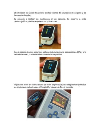 El simulador es capaz de generar ciertos valores de saturación de oxígeno y de
frecuencia de pulso.
Se procede a realizar las mediciones en un paciente. Se observa la onda
pletismográfica y la barra que son las pulsaciones.
Con la espera de unos segundos se tiene la lectura de una saturación de 99% y una
frecuencia de 67, funciona correctamente el dispositivo.
Importante tener en cuenta el uso de estos dispositivos para asegurarse que todos
los equipos de oxímetros en el hospital funcionan de forma correcta.
 