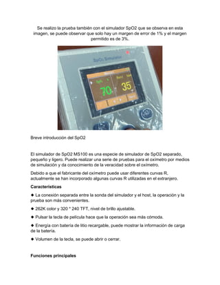 Se realizo la prueba también con el simulador SpO2 que se observa en esta
imagen, se puede observar que solo hay un margen de error de 1% y el margen
permitido es de 3%.
Breve introducción del SpO2
El simulador de SpO2 MS100 es una especie de simulador de SpO2 separado,
pequeño y ligero. Puede realizar una serie de pruebas para el oxímetro por medios
de simulación y da conocimiento de la veracidad sobre el oxímetro.
Debido a que el fabricante del oxímetro puede usar diferentes curvas R,
actualmente se han incorporado algunas curvas R utilizadas en el extranjero.
Características
◆ La conexión separada entre la sonda del simulador y el host, la operación y la
prueba son más convenientes.
◆ 262K color y 320 * 240 TFT, nivel de brillo ajustable.
◆ Pulsar la tecla de película hace que la operación sea más cómoda.
◆ Energía con batería de litio recargable, puede mostrar la información de carga
de la batería.
◆ Volumen de la tecla, se puede abrir o cerrar.
Funciones principales
 