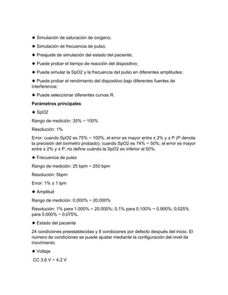 ◆ Simulación de saturación de oxígeno;
◆ Simulación de frecuencia de pulso;
◆ Preajuste de simulación del estado del paciente;
◆ Puede probar el tiempo de reacción del dispositivo;
◆ Puede simular la SpO2 y la frecuencia del pulso en diferentes amplitudes;
◆ Puede probar el rendimiento del dispositivo bajo diferentes fuentes de
interferencia;
◆ Puede seleccionar diferentes curvas R.
Parámetros principales
◆ SpO2
Rango de medición: 35% ~ 100%
Resolución: 1%
Error: cuando SpO2 es 75% ~ 100%, el error es mayor entre ± 2% y ± P (P denota
la precisión del oxímetro probado); cuando SpO2 es 74% ~ 50%, el error es mayor
entre ± 2% y ± P; no define cuándo la SpO2 es inferior al 50%.
◆ Frecuencia de pulso
Rango de medición: 25 bpm ~ 250 bpm
Resolución: 5bpm
Error: 1% ± 1 lpm
◆ Amplitud
Rango de medición: 0,000% ~ 20,000%
Resolución: 1% para 1.000% ~ 20.000%; 0,1% para 0,100% ~ 0,900%; 0.025%
para 0.000% ~ 0.075%.
◆ Estado del paciente
24 condiciones preestablecidas y 8 condiciones por defecto después del inicio. El
número de condiciones se puede ajustar mediante la configuración del nivel de
movimiento.
◆ Voltaje
CC 3,6 V ~ 4,2 V
 