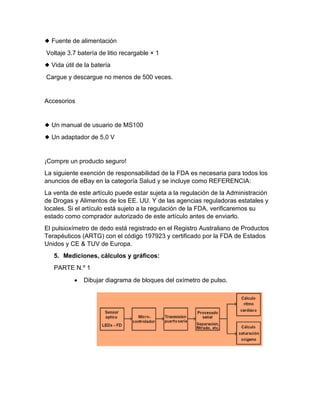 ◆ Fuente de alimentación
Voltaje 3.7 batería de litio recargable × 1
◆ Vida útil de la batería
Cargue y descargue no menos de 500 veces.
Accesorios
◆ Un manual de usuario de MS100
◆ Un adaptador de 5,0 V
¡Compre un producto seguro!
La siguiente exención de responsabilidad de la FDA es necesaria para todos los
anuncios de eBay en la categoría Salud y se incluye como REFERENCIA:
La venta de este artículo puede estar sujeta a la regulación de la Administración
de Drogas y Alimentos de los EE. UU. Y de las agencias reguladoras estatales y
locales. Si el artículo está sujeto a la regulación de la FDA, verificaremos su
estado como comprador autorizado de este artículo antes de enviarlo.
El pulsioxímetro de dedo está registrado en el Registro Australiano de Productos
Terapéuticos (ARTG) con el código 197923 y certificado por la FDA de Estados
Unidos y CE & TUV de Europa.
5. Mediciones, cálculos y gráficos:
PARTE N.º 1
• Dibujar diagrama de bloques del oxímetro de pulso.
 