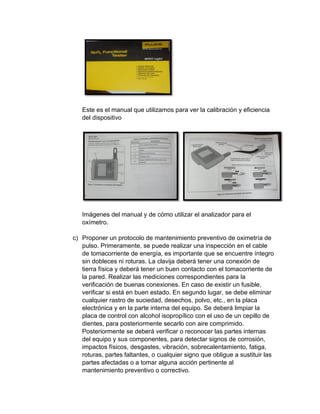 Este es el manual que utilizamos para ver la calibración y eficiencia
del dispositivo
Imágenes del manual y de cómo utilizar el analizador para el
oxímetro.
c) Proponer un protocolo de mantenimiento preventivo de oximetría de
pulso. Primeramente, se puede realizar una inspección en el cable
de tomacorriente de energía, es importante que se encuentre íntegro
sin dobleces ni roturas. La clavija deberá tener una conexión de
tierra física y deberá tener un buen contacto con el tomacorriente de
la pared. Realizar las mediciones correspondientes para la
verificación de buenas conexiones. En caso de existir un fusible,
verificar si está en buen estado. En segundo lugar, se debe eliminar
cualquier rastro de suciedad, desechos, polvo, etc., en la placa
electrónica y en la parte interna del equipo. Se deberá limpiar la
placa de control con alcohol isopropílico con el uso de un cepillo de
dientes, para posteriormente secarlo con aire comprimido.
Posteriormente se deberá verificar o reconocer las partes internas
del equipo y sus componentes, para detectar signos de corrosión,
impactos físicos, desgastes, vibración, sobrecalentamiento, fatiga,
roturas, partes faltantes, o cualquier signo que obligue a sustituir las
partes afectadas o a tomar alguna acción pertinente al
mantenimiento preventivo o correctivo.
 