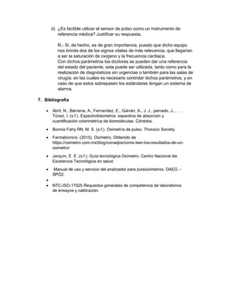 d) ¿Es factible utilizar el sensor de pulso como un instrumento de
referencia médica? Justificar su respuesta.
R.- Si, de hecho, es de gran importancia, puesto que dicho equipo
nos brinda dos de los signos vitales de más relevancia, que llegarían
a ser la saturación de oxígeno y la frecuencia cardiaca.
Con dichos parámetros los doctores se pueden dar una referencia
del estado del paciente, esta puede ser utilizada, tanto como para la
realización de diagnósticos sin urgencias o también para las salas de
cirugía, en las cuales es necesario controlar dichos parámetros, y en
caso de que estos sobrepasen los estándares tengan un sistema de
alarma.
7. Bibliografía
 