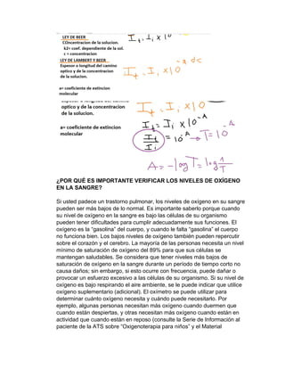 ¿POR QUÉ ES IMPORTANTE VERIFICAR LOS NIVELES DE OXÍGENO
EN LA SANGRE?
Si usted padece un trastorno pulmonar, los niveles de oxígeno en su sangre
pueden ser más bajos de lo normal. Es importante saberlo porque cuando
su nivel de oxígeno en la sangre es bajo las células de su organismo
pueden tener dificultades para cumplir adecuadamente sus funciones. El
oxígeno es la “gasolina” del cuerpo, y cuando le falta “gasolina” el cuerpo
no funciona bien. Los bajos niveles de oxígeno también pueden repercutir
sobre el corazón y el cerebro. La mayoría de las personas necesita un nivel
mínimo de saturación de oxígeno del 89% para que sus células se
mantengan saludables. Se considera que tener niveles más bajos de
saturación de oxígeno en la sangre durante un período de tiempo corto no
causa daños; sin embargo, si esto ocurre con frecuencia, puede dañar o
provocar un esfuerzo excesivo a las células de su organismo. Si su nivel de
oxígeno es bajo respirando el aire ambiente, se le puede indicar que utilice
oxígeno suplementario (adicional). El oxímetro se puede utilizar para
determinar cuánto oxígeno necesita y cuándo puede necesitarlo. Por
ejemplo, algunas personas necesitan más oxígeno cuando duermen que
cuando están despiertas, y otras necesitan más oxígeno cuando están en
actividad que cuando están en reposo (consulte la Serie de Información al
paciente de la ATS sobre “Oxigenoterapia para niños” y el Material
 