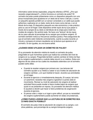 informativo sobre temas especiales, pregunta referida a EPOC, ¿Por qué
necesito oxigenoterapia?). ¿Cómo funciona un oxímetro de pulso? El
oxímetro de pulso puede presentarse como un dispositivo pequeño con una
pinza incorporada para ajustarse en un dedo de la mano o del pie, o como
un pequeño aparato portátil con un sensor conectado a un cable que puede
adherirse o aplicarse en un dedo, tanto de la mano como del pie, o en el
lóbulo de la oreja. El dispositivo pequeño es más económico y más práctico
para su uso en el hogar. Este dispositivo emite rayos de luz que pasan a
través de la sangre de su dedo (o del lóbulo de la oreja) para medir los
niveles de oxígeno. No sentirá nada. Se hace una “lectura” de los rayos
de luz para calcular el porcentaje de su sangre que contiene oxígeno. El
oxímetro también indica su frecuencia cardíaca (pulso). Para asegurarse de
que el oxímetro esté midiendo correctamente, cuente su pulso durante un
minuto y compare el número resultante con la lectura que aparece en el
oxímetro. Si son iguales, es una buena señal.
¿CUÁNDO DEBO UTILIZAR UN OXÍMETRO DE PULSO?
Si su proveedor de atención médica le recetó un oxímetro de pulso,
pregúntele en qué momentos quiere que realice los controles del nivel de
oxígeno en su sangre. Pregúntele también cuándo cambiar el índice de flujo
de su oxígeno suplementario y cuándo debe recurrir a un médico. Estos son
algunos de los casos en los cuales los resultados obtenidos con el oxímetro
pueden serle útiles:
• Cuando le recetan oxígeno por primera vez. Las lecturas del
oxímetro ayudan a su médico a saber si sus niveles de saturación de
oxígeno cambian, y en qué medida lo hacen, durante sus actividades
en el hogar.
• Durante el ejercicio o inmediatamente después. El cuerpo, tal como
un automóvil, necesita más oxígeno (“gasolina”) cuando está en
movimiento. Revisar su nivel de saturación de oxígeno al realizar
actividad física puede revelar si tiene niveles bajos de oxígeno que
quizá no se presenten en reposo. Su proveedor de atención médica
lo ayudará a decidir qué hacer si tiene problemas de oxigenación
durante el ejercicio.
• Si piensa volar o viajar a un lugar a gran altitud, ya que su necesidad
de oxígeno suplementario puede aumentar en estas circunstancias.
¿CÓMO PUEDO LOGRAR QUE LA LECTURA DE MI OXÍMETRO SEA
LO MÁS EXACTA POSIBLE?
El oxímetro de pulso mide la saturación de oxígeno en su sangre, o en
otras palabras, qué porcentaje de su sangre transporta oxígeno.
 