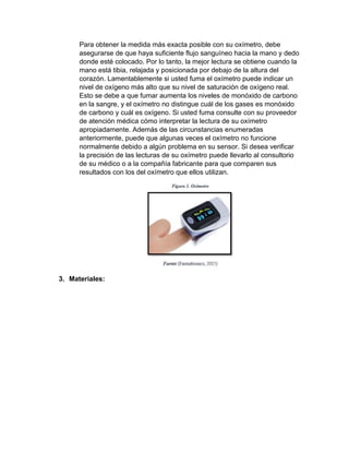 Para obtener la medida más exacta posible con su oxímetro, debe
asegurarse de que haya suficiente flujo sanguíneo hacia la mano y dedo
donde esté colocado. Por lo tanto, la mejor lectura se obtiene cuando la
mano está tibia, relajada y posicionada por debajo de la altura del
corazón. Lamentablemente si usted fuma el oxímetro puede indicar un
nivel de oxígeno más alto que su nivel de saturación de oxígeno real.
Esto se debe a que fumar aumenta los niveles de monóxido de carbono
en la sangre, y el oxímetro no distingue cuál de los gases es monóxido
de carbono y cuál es oxígeno. Si usted fuma consulte con su proveedor
de atención médica cómo interpretar la lectura de su oxímetro
apropiadamente. Además de las circunstancias enumeradas
anteriormente, puede que algunas veces el oxímetro no funcione
normalmente debido a algún problema en su sensor. Si desea verificar
la precisión de las lecturas de su oxímetro puede llevarlo al consultorio
de su médico o a la compañía fabricante para que comparen sus
resultados con los del oxímetro que ellos utilizan.
3. Materiales:
 
