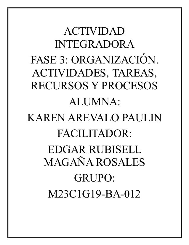 ACTIVIDAD
INTEGRADORA
FASE 3: ORGANIZACIÓN.
ACTIVIDADES, TAREAS,
RECURSOS Y PROCESOS
ALUMNA:
KAREN AREVALO PAULIN
FACILITADOR:
EDGAR RUBISELL
MAGAÑA ROSALES
GRUPO:
M23C1G19-BA-012
 