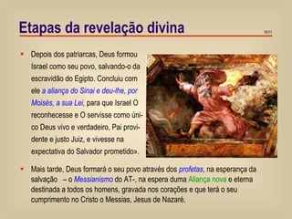 Etapas da revelação divina Depois dos patriarcas, Deus formou Israel como seu povo, salvando-o da escravidão do Egipto. Concluiu com ele  a aliança do Sinai   e deu-lhe, por  Moisés, a sua Lei ,   para que Israel O reconhecesse e O servisse como úni- co Deus vivo e verdadeiro, Pai provi- dente e justo Juiz, e vivesse na  expectativa do Salvador prometido». Mais tarde, Deus formará o seu povo através dos  profetas , na esperança da salvação  – o  Messianismo  do AT-, na espera duma  Aliança nova  e eterna destinada a todos os homens, gravada nos corações e que terá o seu cumprimento no Cristo o Messias, Jesus de Nazaré.  