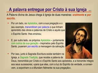 A palavra entregue por Cristo à sua Igreja A Palavra divina de Jesus chega à Igreja de duas maneiras:  oralmente   e   por escrito . Por um lado, os  Apóstolos , com a sua pregação e o seu exemplo,  transmitiram por palavra  o que tinham aprendido das obras e palavras de Cristo e aquilo que o Espírito Santo  lhes ensinou; E, por outro lado, os próprios  Apóstolos  – juntamente  com outros da sua geração  - inspirados   pelo   Espírito Santo, puseram  por escrito  a mensagem da salvação. Por isso, junto à Sagrada Escritura existe também na Igreja, a  Sagrada Tradição ,  que recebe a palavra de Deus, transmitida por Cristo e o Espírito Santo aos apóstolos, e a transmite íntegra  aos seus sucessores; «para que eles, com a luz do Espírito da verdade, a conser-  vem, a exponham e a difundam fielmente na sua pregação». 